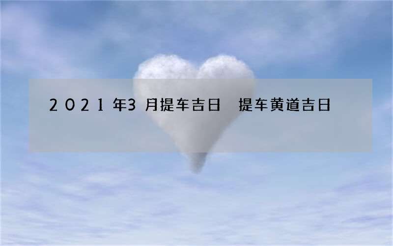 2021年3月提车吉日 提车黄道吉日